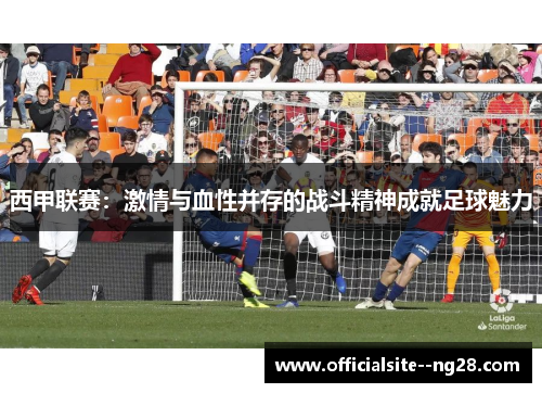 西甲联赛：激情与血性并存的战斗精神成就足球魅力