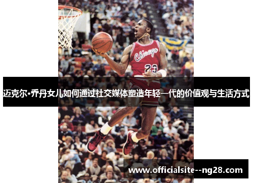 迈克尔·乔丹女儿如何通过社交媒体塑造年轻一代的价值观与生活方式 迈克尔·乔丹女儿如何通过社交媒体塑造年轻一代的价值观与生活方式