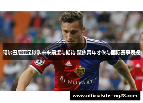阿尔巴尼亚足球队未来展望与期待 聚焦青年才俊与国际赛事表现 阿尔巴尼亚足球队未来展望与期待 聚焦青年才俊与国际赛事表现