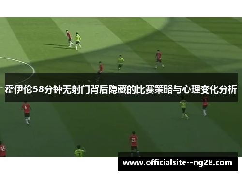 霍伊伦58分钟无射门背后隐藏的比赛策略与心理变化分析
