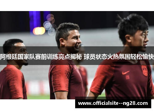 阿根廷国家队赛前训练亮点揭秘 球员状态火热氛围轻松愉快