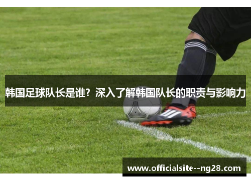 韩国足球队长是谁？深入了解韩国队长的职责与影响力