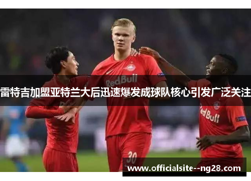 雷特吉加盟亚特兰大后迅速爆发成球队核心引发广泛关注 雷特吉加盟亚特兰大后迅速爆发成球队核心引发广泛关注