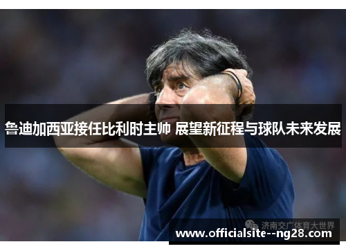 鲁迪加西亚接任比利时主帅 展望新征程与球队未来发展