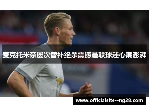 麦克托米奈屡次替补绝杀震撼曼联球迷心潮澎湃
