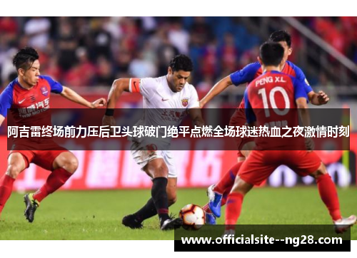 阿吉雷终场前力压后卫头球破门绝平点燃全场球迷热血之夜激情时刻 阿吉雷终场前力压后卫头球破门绝平点燃全场球迷热血之夜激情时刻