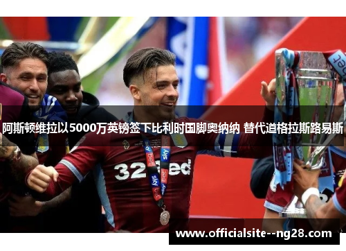 阿斯顿维拉以5000万英镑签下比利时国脚奥纳纳 替代道格拉斯路易斯 阿斯顿维拉以5000万英镑签下比利时国脚奥纳纳 替代道格拉斯路易斯